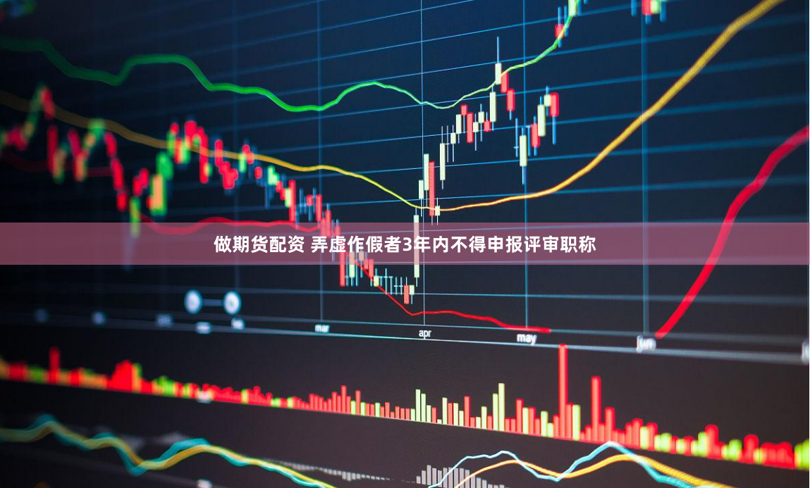 做期货配资 弄虚作假者3年内不得申报评审职称