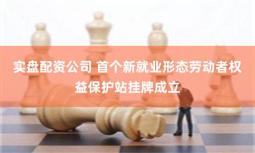 实盘配资公司 首个新就业形态劳动者权益保护站挂牌成立