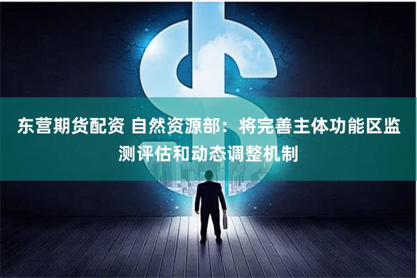 东营期货配资 自然资源部：将完善主体功能区监测评估和动态调整机制