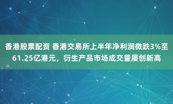 香港股票配资 香港交易所上半年净利润微跌3%至61.25亿港元，衍生产品市场成交量屡创新高