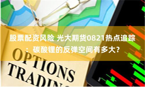 股票配资风险 光大期货0821热点追踪：碳酸锂的反弹空间有多大？