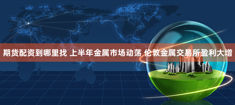 期货配资到哪里找 上半年金属市场动荡 伦敦金属交易所盈利大增