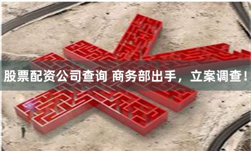 股票配资公司查询 商务部出手，立案调查！