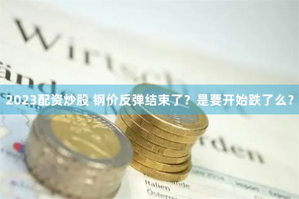 2023配资炒股 钢价反弹结束了？是要开始跌了么？