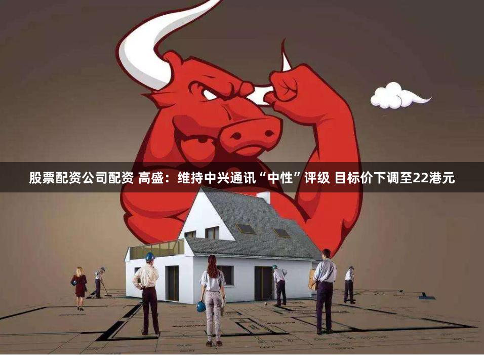 股票配资公司配资 高盛：维持中兴通讯“中性”评级 目标价下调至22港元