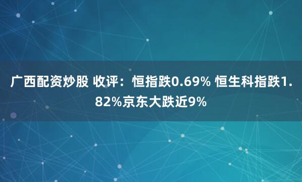 广西配资炒股 收评：恒指跌0.69% 恒生科指跌1.82%京东大跌近9%