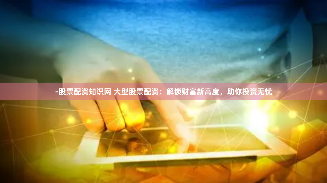 -股票配资知识网 大型股票配资：解锁财富新高度，助你投资无忧