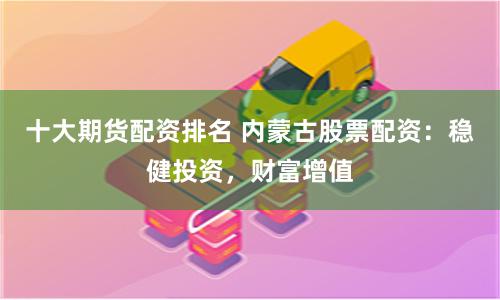 十大期货配资排名 内蒙古股票配资：稳健投资，财富增值