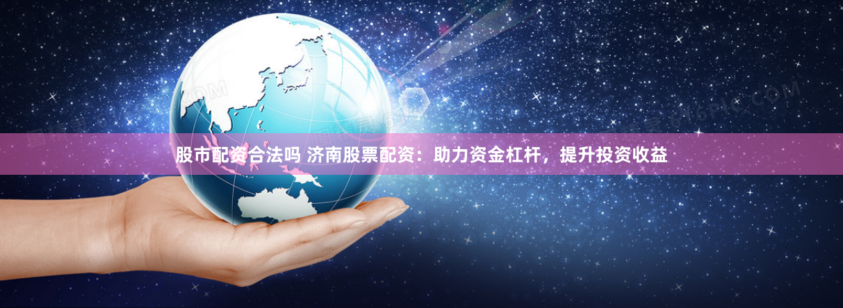 股市配资合法吗 济南股票配资：助力资金杠杆，提升投资收益