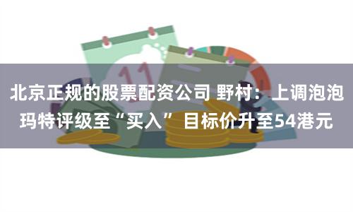 北京正规的股票配资公司 野村：上调泡泡玛特评级至“买入” 目标价升至54港元