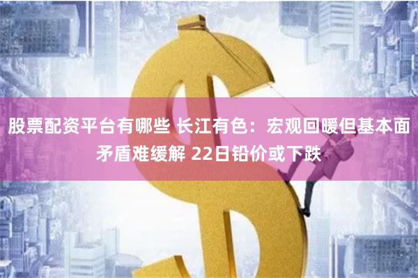 股票配资平台有哪些 长江有色：宏观回暖但基本面矛盾难缓解 22日铅价或下跌