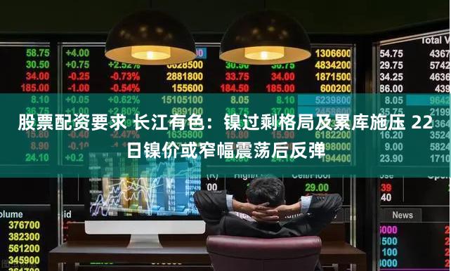 股票配资要求 长江有色：镍过剩格局及累库施压 22日镍价或窄幅震荡后反弹