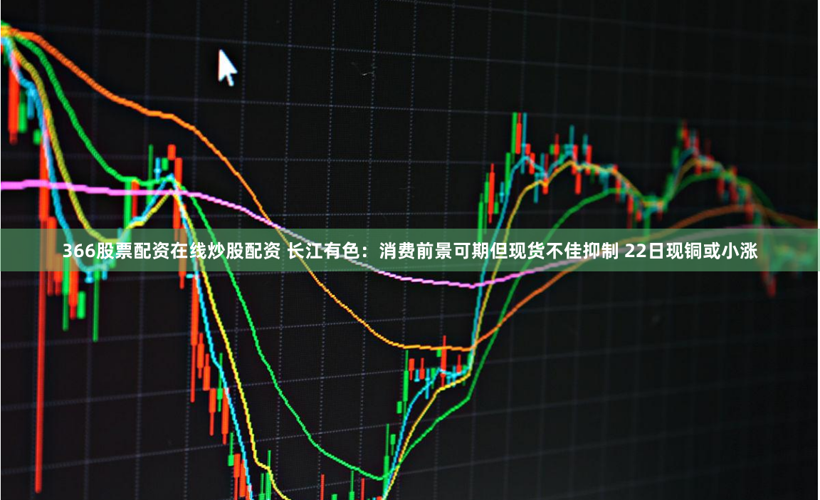 366股票配资在线炒股配资 长江有色：消费前景可期但现货不佳抑制 22日现铜或小涨