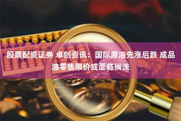 股票配资证券 卓创资讯：国际原油先涨后跌 成品油零售限价或面临搁浅