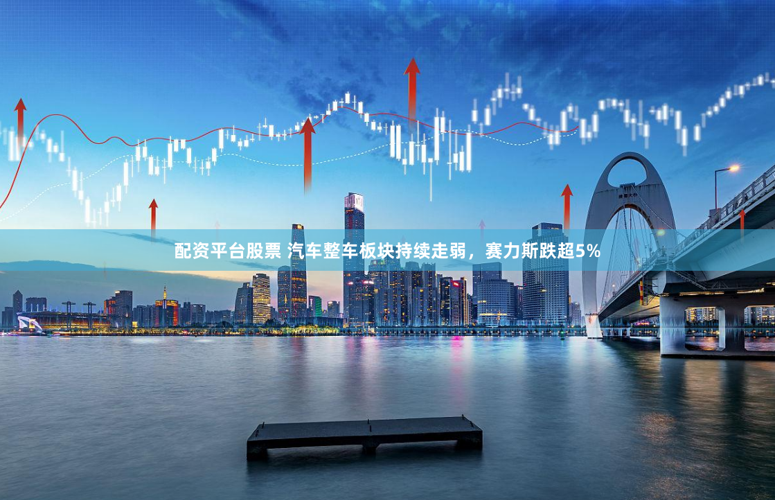 配资平台股票 汽车整车板块持续走弱，赛力斯跌超5%