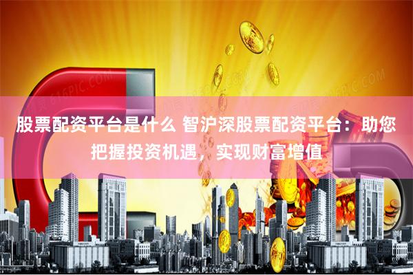 股票配资平台是什么 智沪深股票配资平台：助您把握投资机遇，实现财富增值