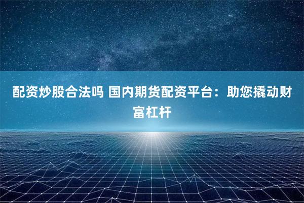 配资炒股合法吗 国内期货配资平台：助您撬动财富杠杆