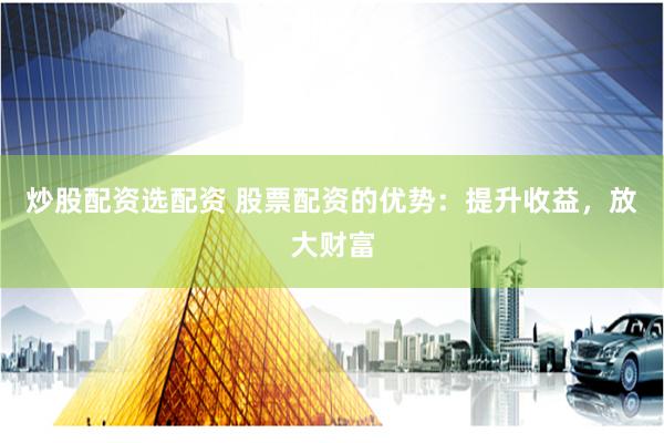 炒股配资选配资 股票配资的优势：提升收益，放大财富