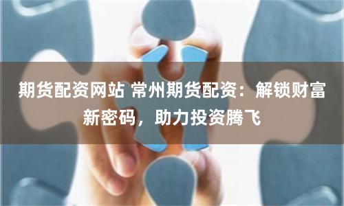 期货配资网站 常州期货配资：解锁财富新密码，助力投资腾飞
