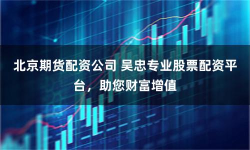 北京期货配资公司 吴忠专业股票配资平台，助您财富增值