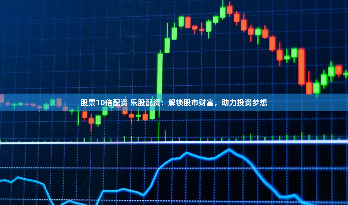 股票10倍配资 乐股配资：解锁股市财富，助力投资梦想