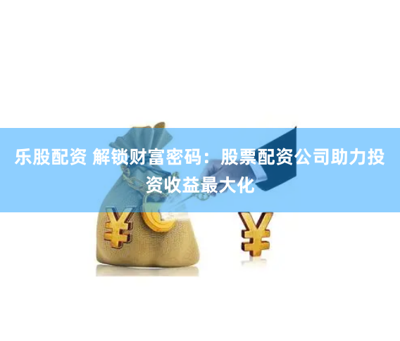 乐股配资 解锁财富密码：股票配资公司助力投资收益最大化