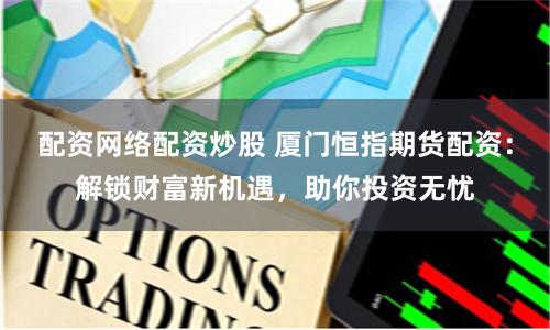 配资网络配资炒股 厦门恒指期货配资：解锁财富新机遇，助你投资无忧