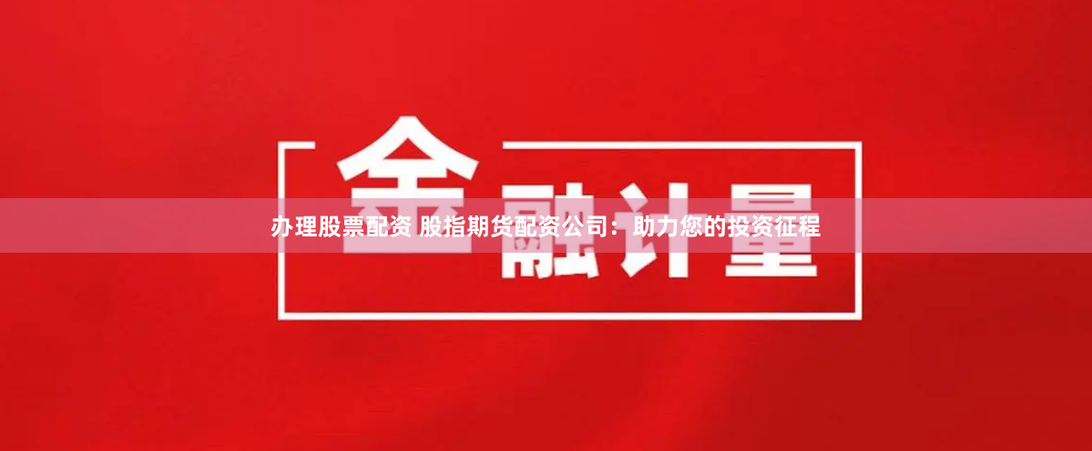 办理股票配资 股指期货配资公司：助力您的投资征程