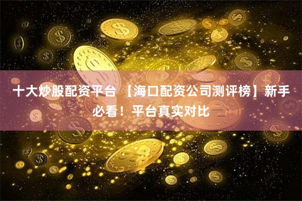 十大炒股配资平台 【海口配资公司测评榜】新手必看！平台真实对比