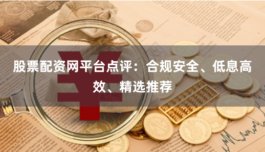 股票配资网平台点评：合规安全、低息高效、精选推荐