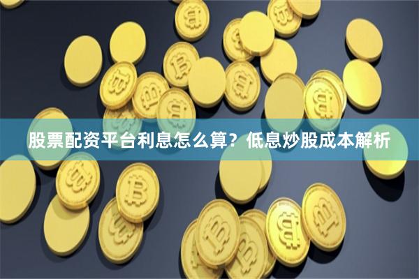 股票配资平台利息怎么算？低息炒股成本解析